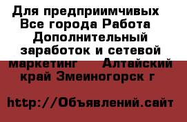 Для предприимчивых - Все города Работа » Дополнительный заработок и сетевой маркетинг   . Алтайский край,Змеиногорск г.